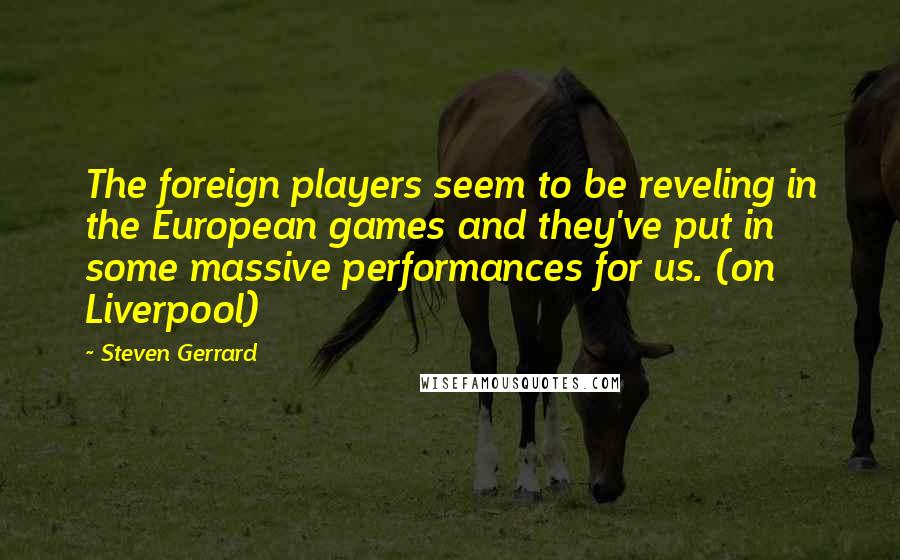 Steven Gerrard Quotes: The foreign players seem to be reveling in the European games and they've put in some massive performances for us. (on Liverpool)