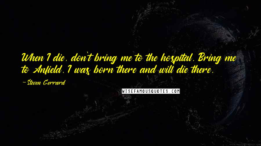 Steven Gerrard Quotes: When I die, don't bring me to the hospital. Bring me to Anfield. I was born there and will die there.