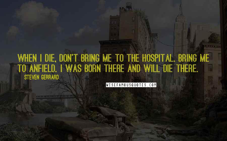Steven Gerrard Quotes: When I die, don't bring me to the hospital. Bring me to Anfield. I was born there and will die there.