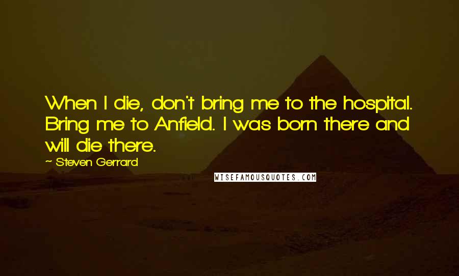 Steven Gerrard Quotes: When I die, don't bring me to the hospital. Bring me to Anfield. I was born there and will die there.