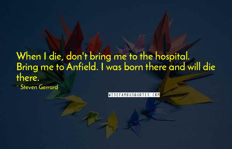 Steven Gerrard Quotes: When I die, don't bring me to the hospital. Bring me to Anfield. I was born there and will die there.