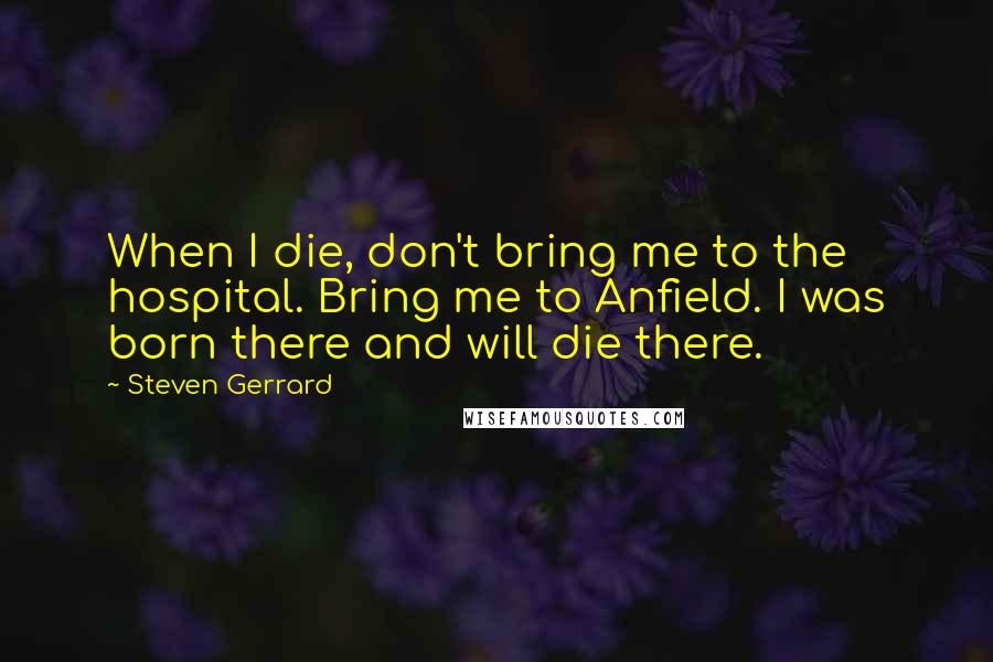 Steven Gerrard Quotes: When I die, don't bring me to the hospital. Bring me to Anfield. I was born there and will die there.