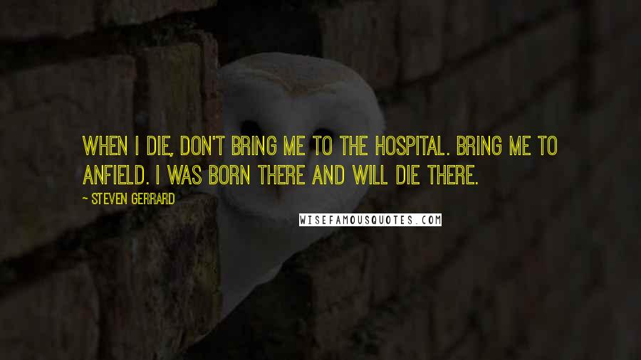 Steven Gerrard Quotes: When I die, don't bring me to the hospital. Bring me to Anfield. I was born there and will die there.