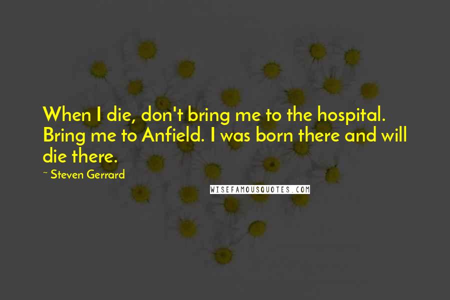 Steven Gerrard Quotes: When I die, don't bring me to the hospital. Bring me to Anfield. I was born there and will die there.