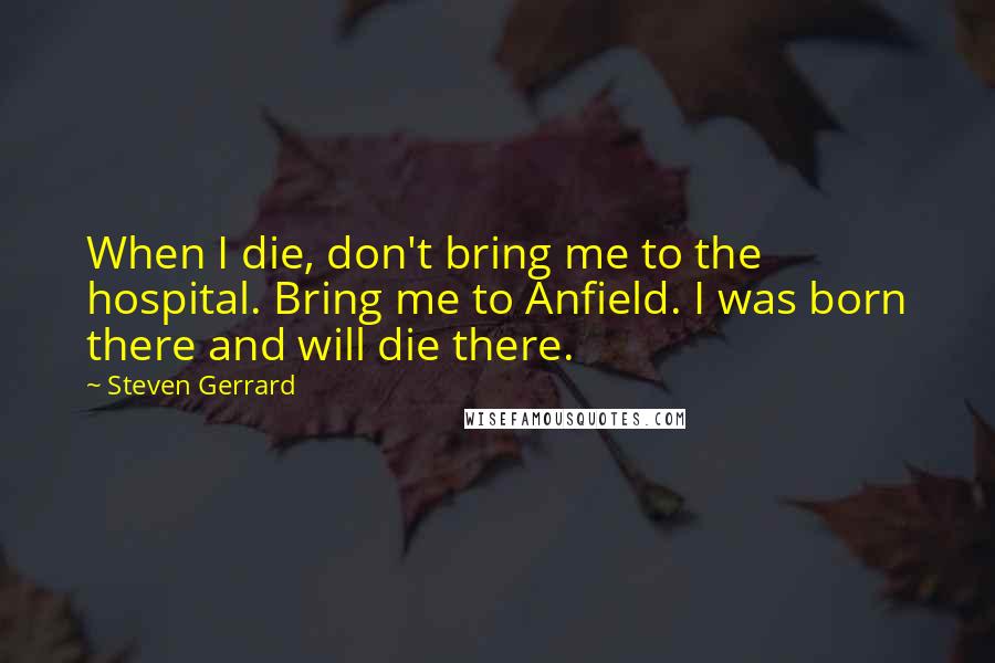 Steven Gerrard Quotes: When I die, don't bring me to the hospital. Bring me to Anfield. I was born there and will die there.