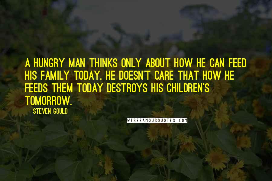 Steven Gould Quotes: A hungry man thinks only about how he can feed his family today. He doesn't care that how he feeds them today destroys his children's tomorrow.