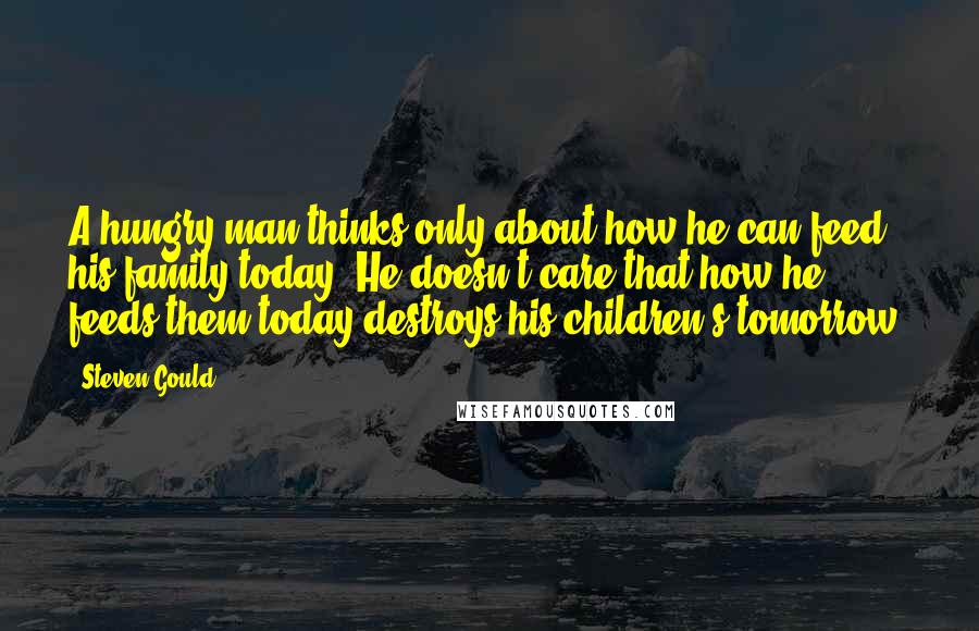 Steven Gould Quotes: A hungry man thinks only about how he can feed his family today. He doesn't care that how he feeds them today destroys his children's tomorrow.