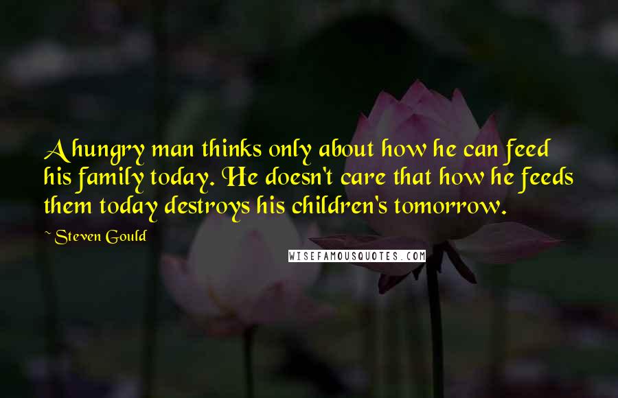 Steven Gould Quotes: A hungry man thinks only about how he can feed his family today. He doesn't care that how he feeds them today destroys his children's tomorrow.