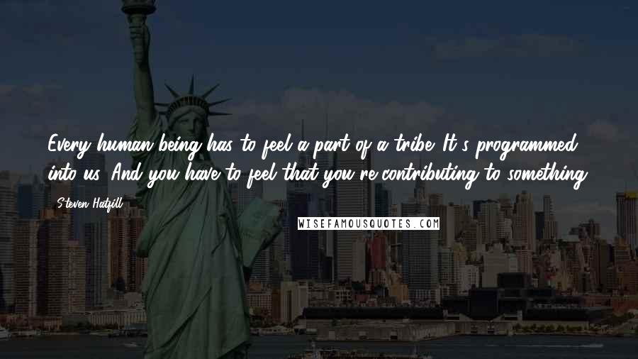 Steven Hatfill Quotes: Every human being has to feel a part of a tribe. It's programmed into us. And you have to feel that you're contributing to something.