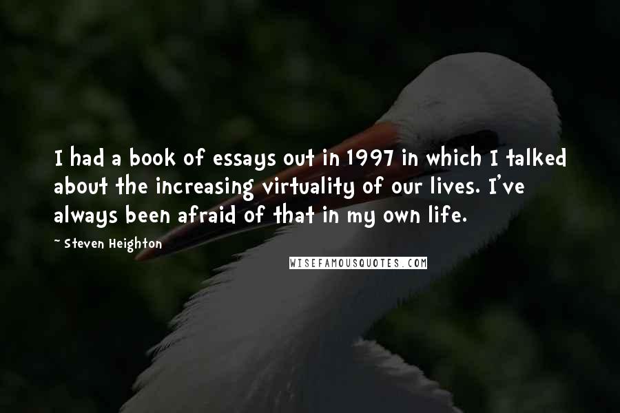 Steven Heighton Quotes: I had a book of essays out in 1997 in which I talked about the increasing virtuality of our lives. I've always been afraid of that in my own life.