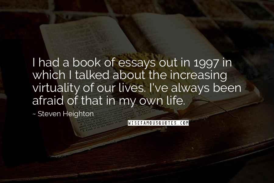 Steven Heighton Quotes: I had a book of essays out in 1997 in which I talked about the increasing virtuality of our lives. I've always been afraid of that in my own life.