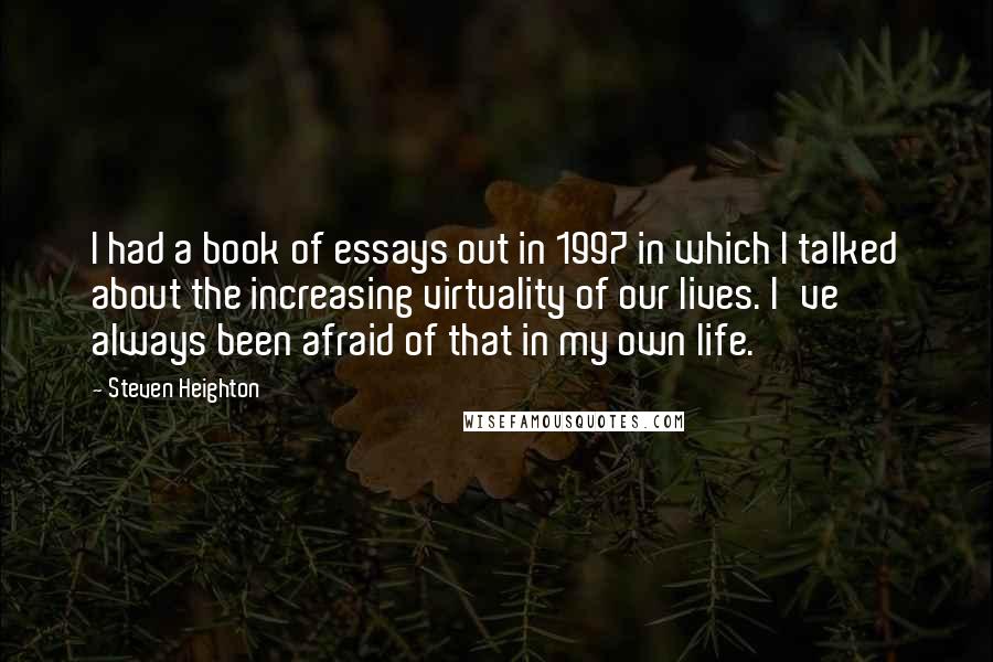 Steven Heighton Quotes: I had a book of essays out in 1997 in which I talked about the increasing virtuality of our lives. I've always been afraid of that in my own life.