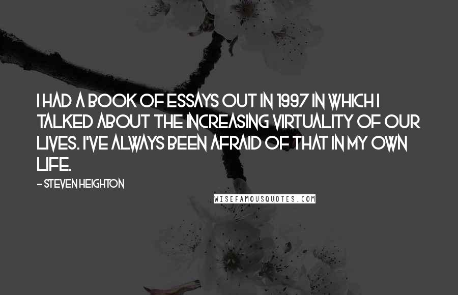 Steven Heighton Quotes: I had a book of essays out in 1997 in which I talked about the increasing virtuality of our lives. I've always been afraid of that in my own life.