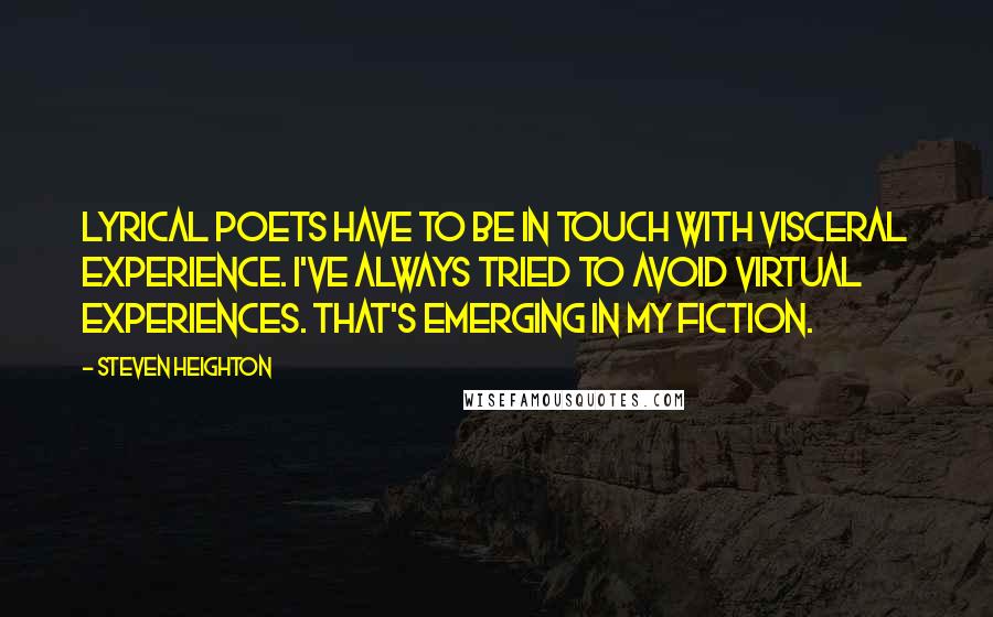 Steven Heighton Quotes: Lyrical poets have to be in touch with visceral experience. I've always tried to avoid virtual experiences. That's emerging in my fiction.