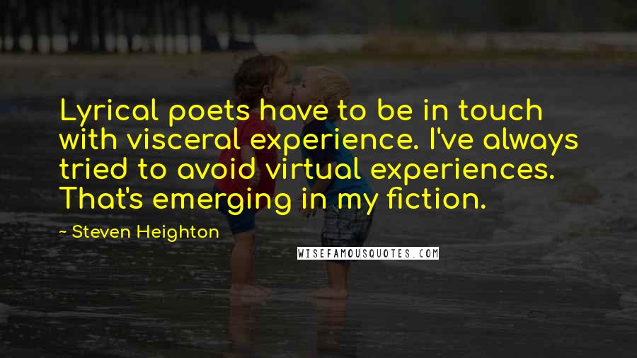 Steven Heighton Quotes: Lyrical poets have to be in touch with visceral experience. I've always tried to avoid virtual experiences. That's emerging in my fiction.