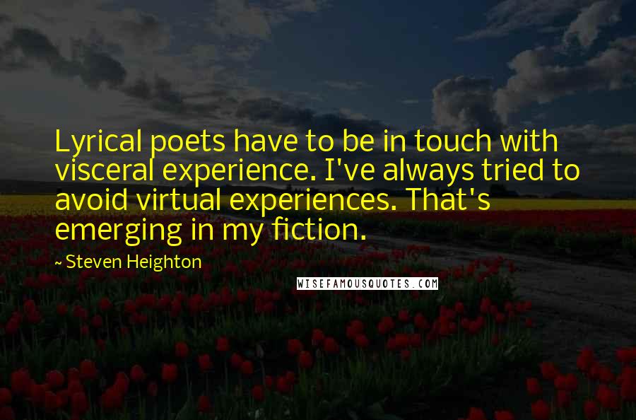 Steven Heighton Quotes: Lyrical poets have to be in touch with visceral experience. I've always tried to avoid virtual experiences. That's emerging in my fiction.