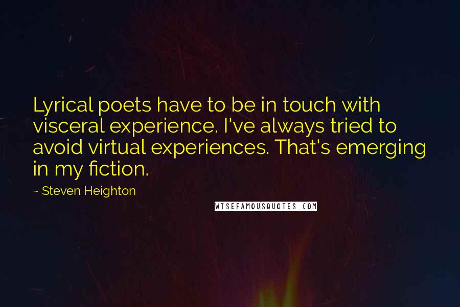 Steven Heighton Quotes: Lyrical poets have to be in touch with visceral experience. I've always tried to avoid virtual experiences. That's emerging in my fiction.