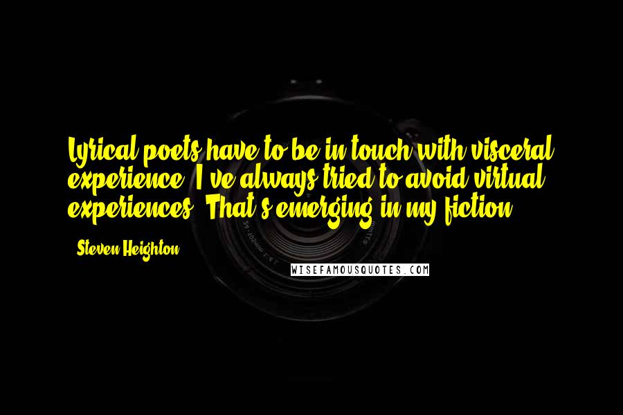 Steven Heighton Quotes: Lyrical poets have to be in touch with visceral experience. I've always tried to avoid virtual experiences. That's emerging in my fiction.