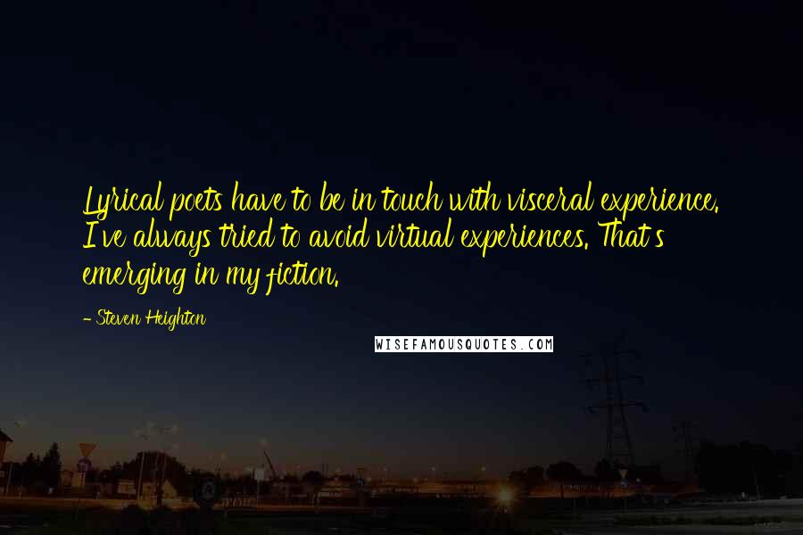 Steven Heighton Quotes: Lyrical poets have to be in touch with visceral experience. I've always tried to avoid virtual experiences. That's emerging in my fiction.