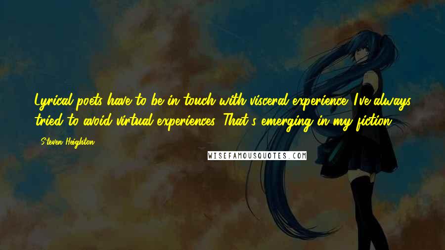 Steven Heighton Quotes: Lyrical poets have to be in touch with visceral experience. I've always tried to avoid virtual experiences. That's emerging in my fiction.