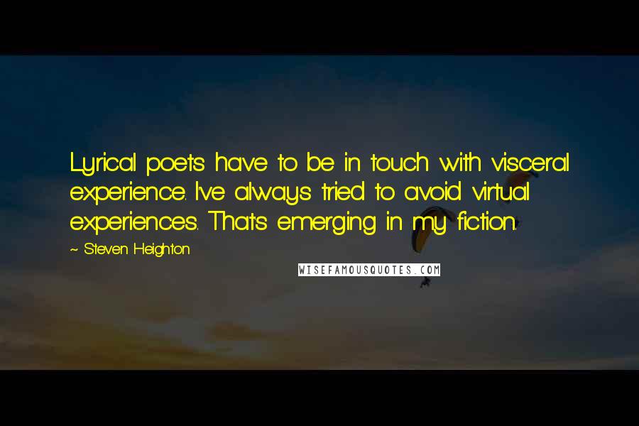 Steven Heighton Quotes: Lyrical poets have to be in touch with visceral experience. I've always tried to avoid virtual experiences. That's emerging in my fiction.