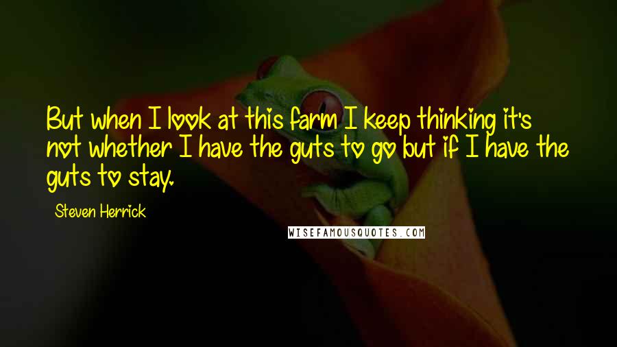 Steven Herrick Quotes: But when I look at this farm I keep thinking it's not whether I have the guts to go but if I have the guts to stay.