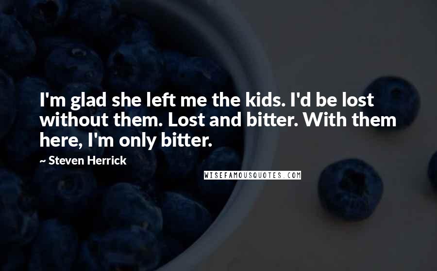 Steven Herrick Quotes: I'm glad she left me the kids. I'd be lost without them. Lost and bitter. With them here, I'm only bitter.