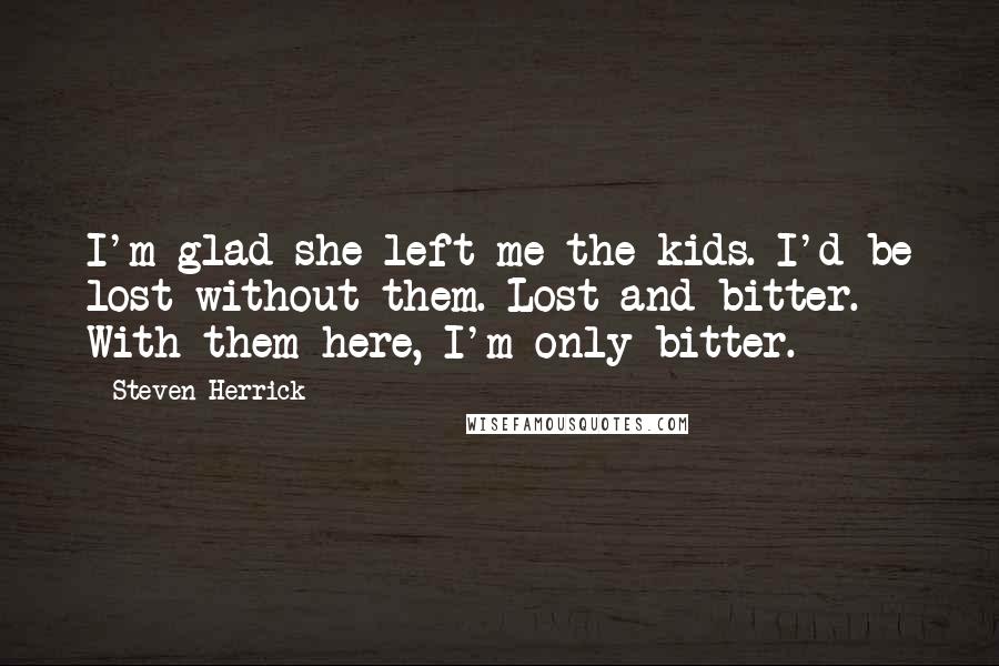 Steven Herrick Quotes: I'm glad she left me the kids. I'd be lost without them. Lost and bitter. With them here, I'm only bitter.