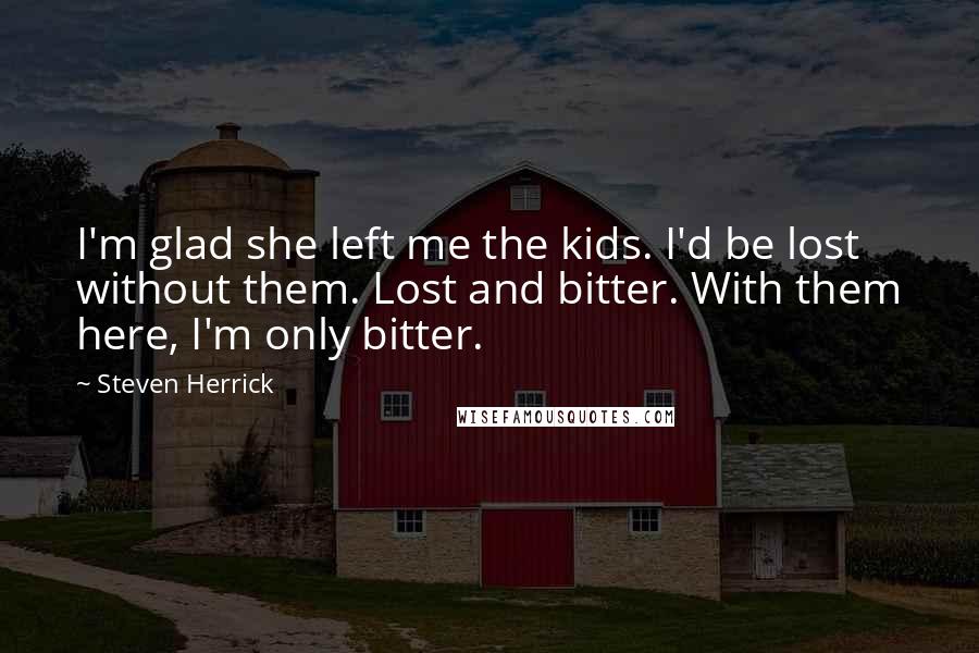 Steven Herrick Quotes: I'm glad she left me the kids. I'd be lost without them. Lost and bitter. With them here, I'm only bitter.