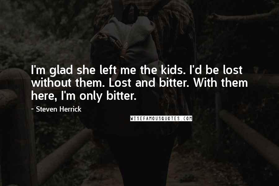 Steven Herrick Quotes: I'm glad she left me the kids. I'd be lost without them. Lost and bitter. With them here, I'm only bitter.