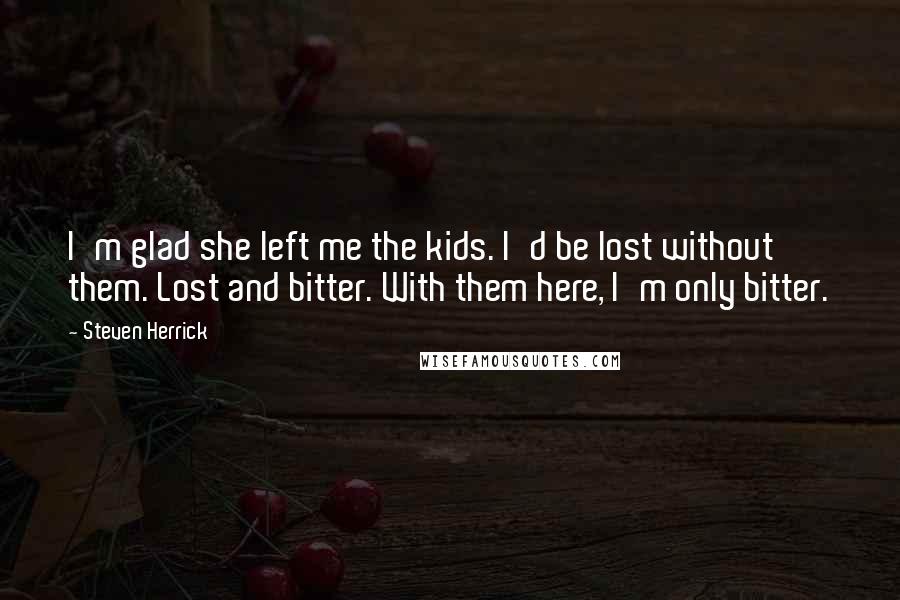 Steven Herrick Quotes: I'm glad she left me the kids. I'd be lost without them. Lost and bitter. With them here, I'm only bitter.