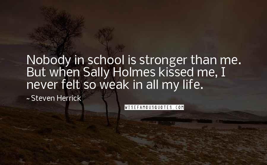 Steven Herrick Quotes: Nobody in school is stronger than me. But when Sally Holmes kissed me, I never felt so weak in all my life.