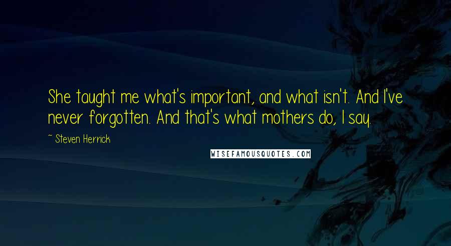 Steven Herrick Quotes: She taught me what's important, and what isn't. And I've never forgotten. And that's what mothers do, I say.