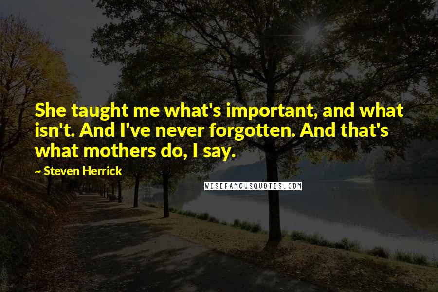 Steven Herrick Quotes: She taught me what's important, and what isn't. And I've never forgotten. And that's what mothers do, I say.