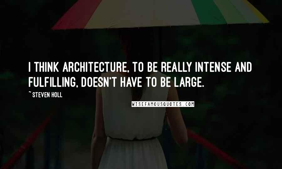 Steven Holl Quotes: I think architecture, to be really intense and fulfilling, doesn't have to be large.