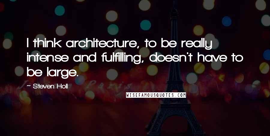 Steven Holl Quotes: I think architecture, to be really intense and fulfilling, doesn't have to be large.