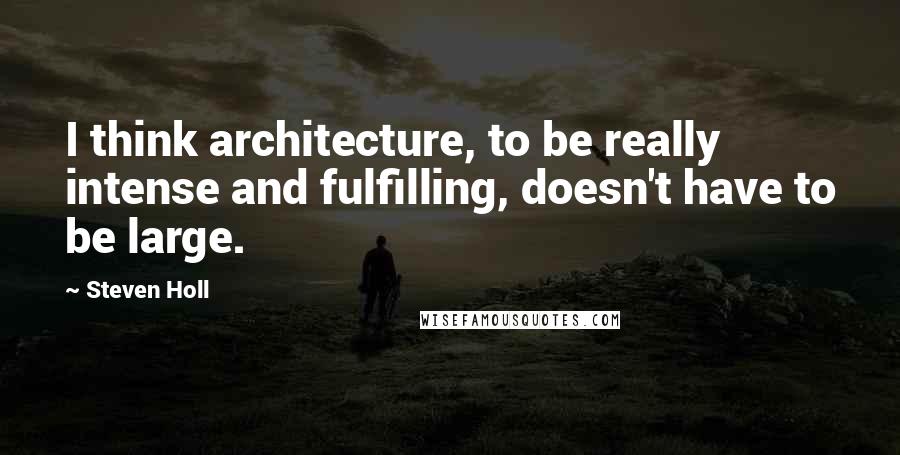 Steven Holl Quotes: I think architecture, to be really intense and fulfilling, doesn't have to be large.