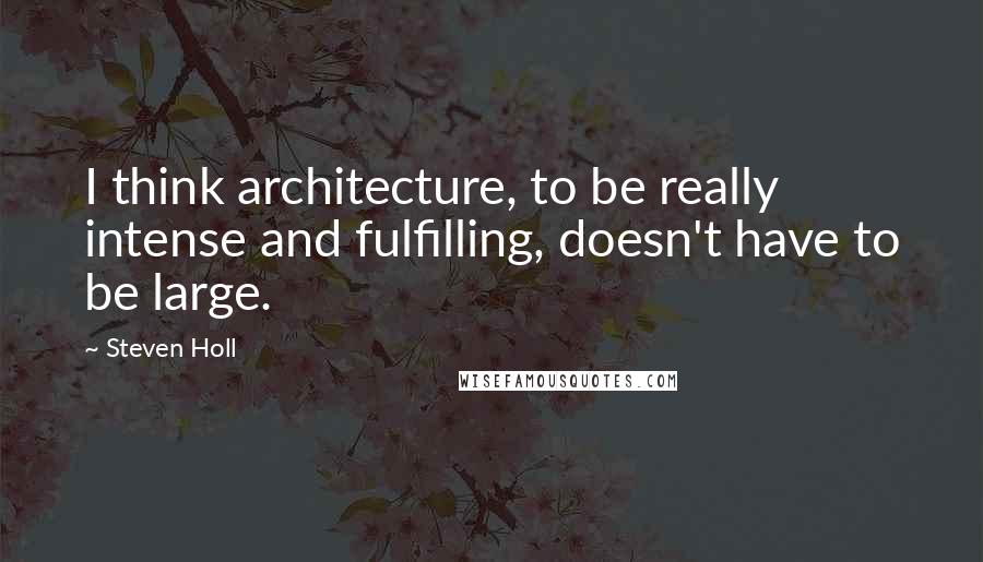 Steven Holl Quotes: I think architecture, to be really intense and fulfilling, doesn't have to be large.