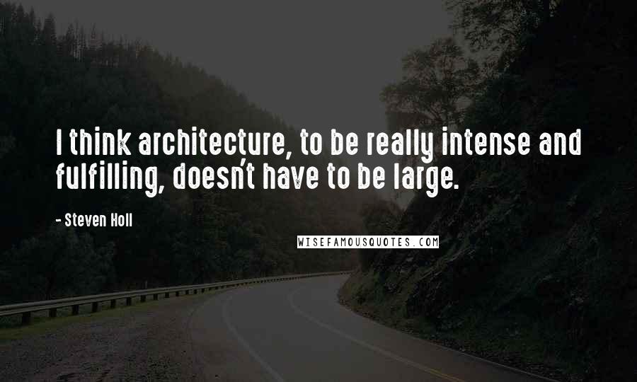 Steven Holl Quotes: I think architecture, to be really intense and fulfilling, doesn't have to be large.