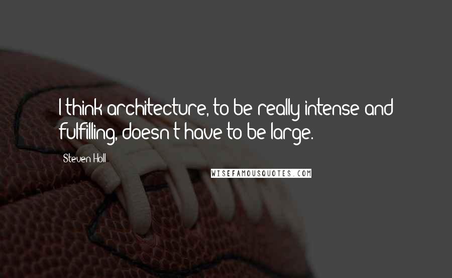 Steven Holl Quotes: I think architecture, to be really intense and fulfilling, doesn't have to be large.