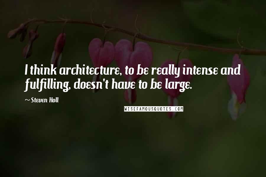 Steven Holl Quotes: I think architecture, to be really intense and fulfilling, doesn't have to be large.