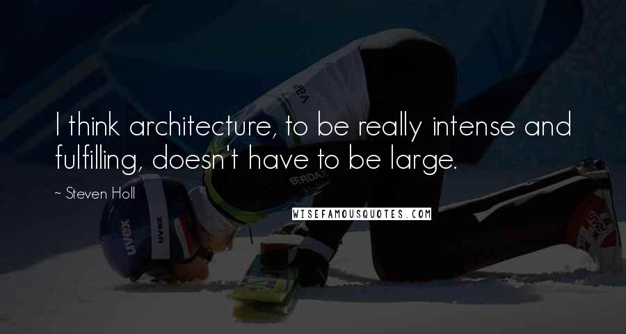 Steven Holl Quotes: I think architecture, to be really intense and fulfilling, doesn't have to be large.