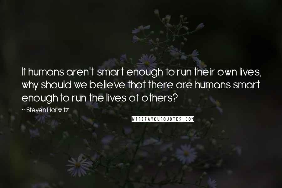 Steven Horwitz Quotes: If humans aren't smart enough to run their own lives, why should we believe that there are humans smart enough to run the lives of others?
