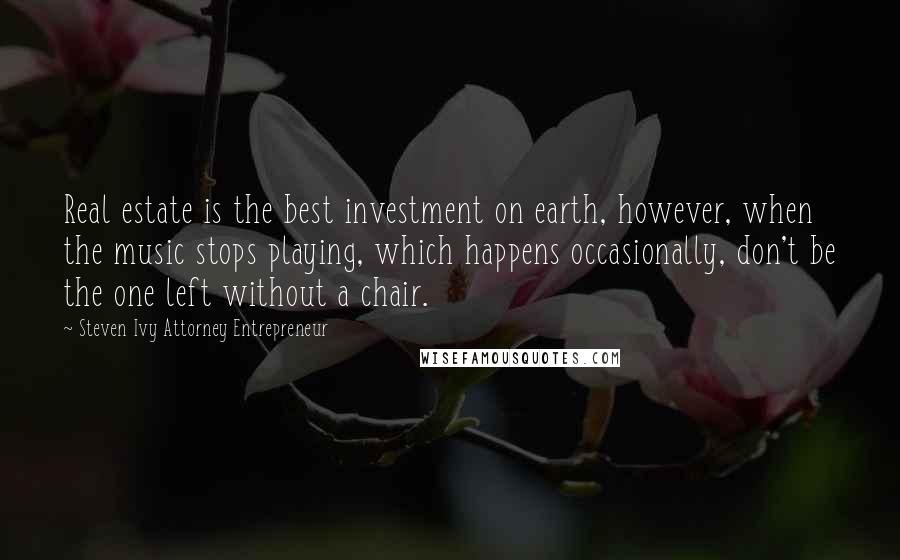 Steven Ivy Attorney Entrepreneur Quotes: Real estate is the best investment on earth, however, when the music stops playing, which happens occasionally, don't be the one left without a chair.