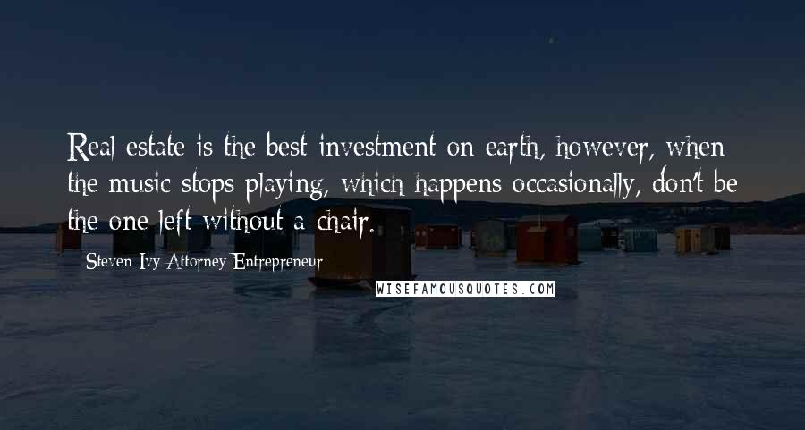 Steven Ivy Attorney Entrepreneur Quotes: Real estate is the best investment on earth, however, when the music stops playing, which happens occasionally, don't be the one left without a chair.