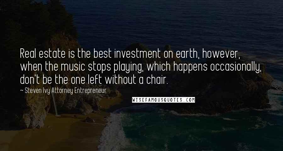 Steven Ivy Attorney Entrepreneur Quotes: Real estate is the best investment on earth, however, when the music stops playing, which happens occasionally, don't be the one left without a chair.