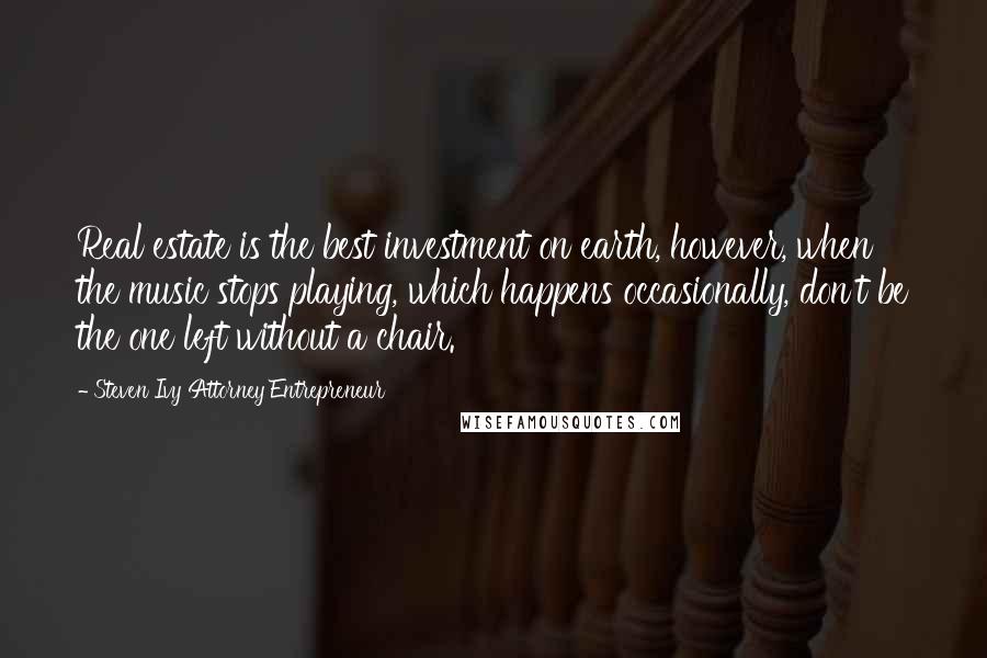 Steven Ivy Attorney Entrepreneur Quotes: Real estate is the best investment on earth, however, when the music stops playing, which happens occasionally, don't be the one left without a chair.