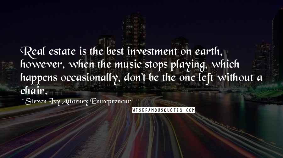 Steven Ivy Attorney Entrepreneur Quotes: Real estate is the best investment on earth, however, when the music stops playing, which happens occasionally, don't be the one left without a chair.