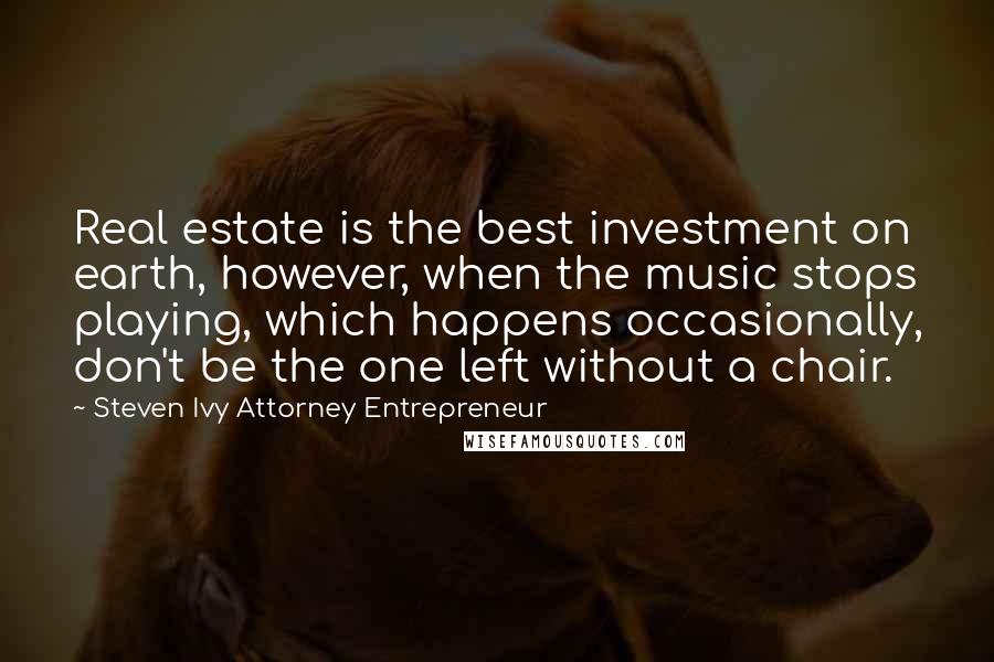 Steven Ivy Attorney Entrepreneur Quotes: Real estate is the best investment on earth, however, when the music stops playing, which happens occasionally, don't be the one left without a chair.