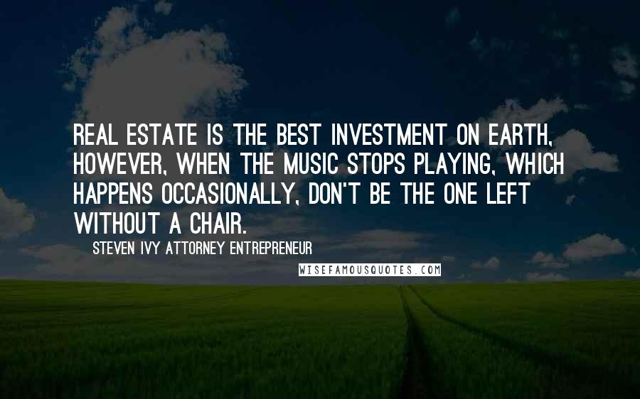 Steven Ivy Attorney Entrepreneur Quotes: Real estate is the best investment on earth, however, when the music stops playing, which happens occasionally, don't be the one left without a chair.